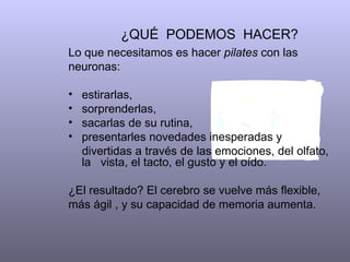 ¿QUÉ  PODEMOS  HACER?  Lo que necesitamos es hacer  pilates  con las neuronas:  estirarlas, sorprenderlas,  sacarlas de su rutina, presentarles novedades inesperadas y  divertidas a través de las emociones, del olfato, la  vista, el tacto, el gusto y el oído.  ¿El resultado? El cerebro se vuelve más flexible, más ágil , y su capacidad de memoria aumenta.  