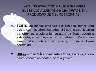 ALGUNS EXERCíCIOS QUE EXPANDEM
SUBSTANCIALMENTE OS DENDRITOS E A
PRODUÇÃO DE NEUROTROFINAS:
1.1. TENTETENTE, ao menos uma vez por semana, tomar uma
ducha com os olhos fechados. Só com o tato, localize
as torneiras, ajuste a temperatura da água, pegue o
sabonete, o xampu, creme de barbear... Verá como
suas mãos notarão texturas que nunca havia
percebido.
2.2. UtilizeUtilize a mão NÃO dominante. Coma, escreva, abra a
pasta, escove os dentes, abra a gaveta…
 