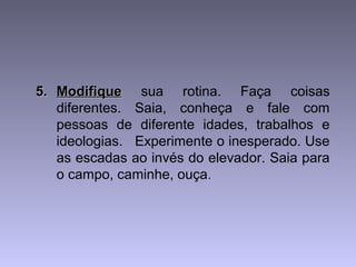 5.5. ModifiqueModifique sua rotina. Faça coisas
diferentes. Saia, conheça e fale com
pessoas de diferente idades, trabalhos e
ideologias. Experimente o inesperado. Use
as escadas ao invés do elevador. Saia para
o campo, caminhe, ouça.
 