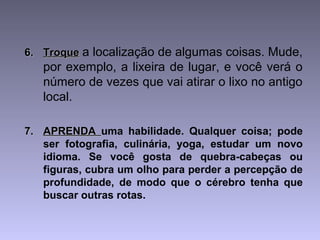 6.6. TroqueTroque a localização de algumas coisas. Mude,
por exemplo, a lixeira de lugar, e você verá o
número de vezes que vai atirar o lixo no antigo
local.
7.7. APRENDAAPRENDA uma habilidade. Qualquer coisa; pode
ser fotografia, culinária, yoga, estudar um novo
idioma. Se você gosta de quebra-cabeças ou
figuras, cubra um olho para perder a percepção de
profundidade, de modo que o cérebro tenha que
buscar outras rotas.
 
