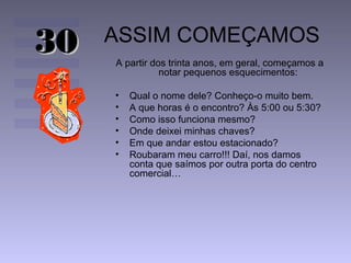 ASSIM COMEÇAMOS
A partir dos trinta anos, em geral, começamos a
notar pequenos esquecimentos:
• Qual o nome dele? Conheço-o muito bem.
• A que horas é o encontro? Às 5:00 ou 5:30?
• Como isso funciona mesmo?
• Onde deixei minhas chaves?
• Em que andar estou estacionado?
• Roubaram meu carro!!! Daí, nos damos
conta que saímos por outra porta do centro
comercial…
3030
 