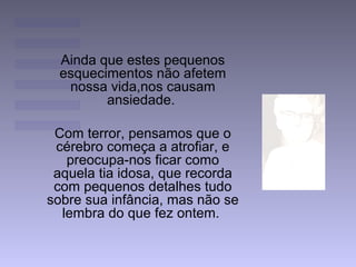 Ainda que estes pequenos
esquecimentos não afetem
nossa vida,nos causam
ansiedade.
Com terror, pensamos que o
cérebro começa a atrofiar, e
preocupa-nos ficar como
aquela tia idosa, que recorda
com pequenos detalhes tudo
sobre sua infância, mas não se
lembra do que fez ontem.
 