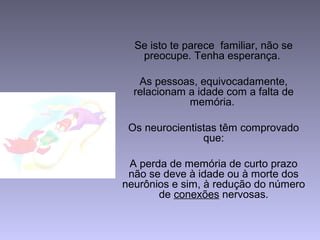 Se isto te parece familiar, não se
preocupe. Tenha esperança.
As pessoas, equivocadamente,
relacionam a idade com a falta de
memória.
Os neurocientistas têm comprovado
que:
A perda de memória de curto prazo
não se deve à idade ou à morte dos
neurônios e sim, à redução do número
de conexões nervosas.
 