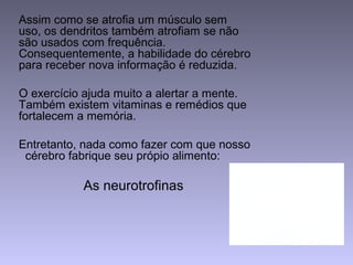 Assim como se atrofia um músculo sem
uso, os dendritos também atrofiam se não
são usados com frequência.
Consequentemente, a habilidade do cérebro
para receber nova informação é reduzida.
O exercício ajuda muito a alertar a mente.
Também existem vitaminas e remédios que
fortalecem a memória.
Entretanto, nada como fazer com que nosso
cérebro fabrique seu própio alimento:
As neurotrofinas
 