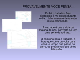 PROVAVELMENTE VOCÊ PENSA…
Eu leio, trabalho, faço
exercícios e mil coisas durante
o dia… Minha mente deve estar
muito estimulada.
A verdade é que a vida da
maioria de nós, converte-se em
uma série de rotinas..
O caminho para o trabalho, a
hora que come ou volta para
casa, o tempo que passa no
carro, os programas que vê na
televisão…
 
