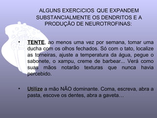 ALGUNS EXERCíCIOS QUE EXPANDEM
       SUBSTANCIALMENTE OS DENDRITOS E A
          PRODUÇÃO DE NEUROTROFINAS:


•   TENTE, ao menos uma vez por semana, tomar uma
    TENTE
    ducha com os olhos fechados. Só com o tato, localize
    as torneiras, ajuste a temperatura da água, pegue o
    sabonete, o xampu, creme de barbear... Verá como
    suas mãos notarão texturas que nunca havia
    percebido.

•   Utilize a mão NÃO dominante. Coma, escreva, abra a
    pasta, escove os dentes, abra a gaveta…
 