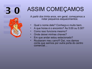 30   ASSIM COMEÇAMOS
     A partir dos trinta anos, em geral, começamos a
                notar pequenos esquecimentos:

     •   Qual o nome dele? Conheço-o muito bem.
     •   A que horas é o encontro? Às 5:00 ou 5:30?
     •   Como isso funciona mesmo?
     •   Onde deixei minhas chaves?
     •   Em que andar estou estacionado?
     •   Roubaram meu carro!!! Daí, nos damos
         conta que saímos por outra porta do centro
         comercial…
 