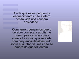 Ainda que estes pequenos
 esquecimentos não afetem
  nossa vida,nos causam
        ansiedade.

 Com terror, pensamos que o
 cérebro começa a atrofiar, e
   preocupa-nos ficar como
 aquela tia idosa, que recorda
 com pequenos detalhes tudo
sobre sua infância, mas não se
  lembra do que fez ontem.
 