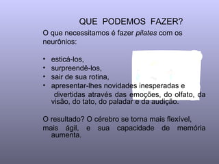 QUE PODEMOS FAZER?
O que necessitamos é fazer pilates com os
neurônios:

•   esticá-los,
•   surpreendê-los,
•   sair de sua rotina,
•   apresentar-lhes novidades inesperadas e
     divertidas através das emoções, do olfato, da
    visão, do tato, do paladar e da audição.

O resultado? O cérebro se torna mais flexível,
mais ágil, e sua capacidade de memória
  aumenta.
 