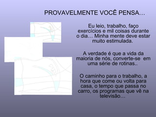 PROVAVELMENTE VOCÊ PENSA…

            Eu leio, trabalho, faço
       exercícios e mil coisas durante
       o dia… Minha mente deve estar
             muito estimulada.

         A verdade é que a vida da
       maioria de nós, converte-se em
           uma série de rotinas..

         O caminho para o trabalho, a
         hora que come ou volta para
         casa, o tempo que passa no
        carro, os programas que vê na
                  televisão…
 