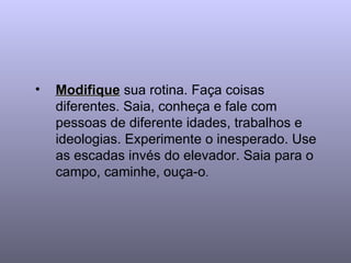 Modifique  sua rotina. Faça coisas diferentes. Saia, conheça e fale com pessoas de diferente idades, trabalhos e ideologias. Experimente o inesperado. Use as escadas invés do elevador. Saia para o campo, caminhe, ouça-o .  