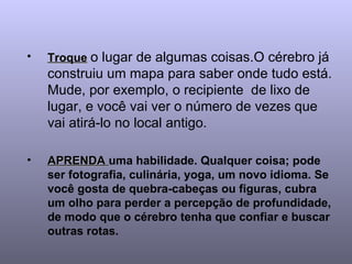 Troque   o lugar de algumas coisas.O cérebro já construiu um mapa para saber onde tudo está. Mude, por exemplo, o recipiente  de lixo de lugar, e você vai ver o número de vezes que vai atirá-lo no local antigo. APRENDA  uma habilidade. Qualquer coisa; pode ser fotografia, culinária, yoga, um novo idioma. Se você gosta de quebra-cabeças ou figuras, cubra um olho para perder a percepção de profundidade, de modo que o cérebro tenha que confiar e buscar outras rotas.   
