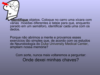 Identifique  objetos. Coloque no carro uma xícara com várias  moedas diferentes e tateie para que, enquanto parado em um semáforo, identificar cada uma com os dedos.  Porque não abrimos a mente e provamos esses  exercicios tão simples que, de acordo com os estudos de Neurobiología do  Duke University Medical Center , ampliam nossa memória?  Com sorte, nunca mais voltaremos a perguntar:  Onde dexei minhas chaves?  