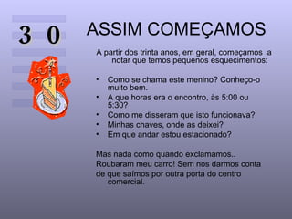 ASSIM COMEÇAMOS A partir dos trinta anos, em geral, começamos  a notar que temos pequenos esquecimentos: Como se chama este menino? Conheço-o muito bem.  A que horas era o encontro, às 5:00 ou  5:30?  Como me disseram que isto funcionava?  Minhas chaves, onde as deixei?  Em que andar estou estacionado?  Mas nada como quando exclamamos..  Roubaram meu carro! Sem nos darmos conta de que saímos por outra porta do centro comercial.  30 