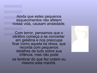 Ainda que estes pequenos esquecimentos não afetem nossa vida, causam ansiedade.  Com terror, pensamos que o cérebro começa a se converter  em gelatina e nos preocupa ficar como aquela tia idosa, que recorda com pequenos detalhes de tudo sobre sua infância, mas não pode se lembrar do que fez ontem ou mesmo esta manhã. 