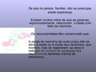 Se isso te parece  familiar, não se preocupe, existe esperança.  Existem muitos mitos de que as pessoas, equivocadamente, relacionam  a idade com falta de memória.  Os neurocientistas têm comprovado que: A perda de memória de curto prazo não se deve à idade ou à morte dos neurônios, que morrem, mas se regeneram; se deve à  redução do número de  conexões  dos neurônios  ou dentritas (ramos de neurônios). 
