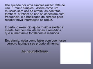 Isto sucede por uma simples razão: falta de uso. É muito simples.  Assim como um músculo sem uso se atrofia, as dentritas também  atrofiam se não se conectam com frequência, e a habilidade do cérebro para receber nova informação se reduz. É certo, o exercício ajuda muito a alertar a mente; também há vitaminas e remédios que aumentam e fortalecem a memória. Entretanto, nada como fazer com que nosso  cérebro fabrique seu próprio alimento:  As neurotrofinas.  