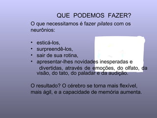 QUE  PODEMOS  FAZER?  O que necessitamos é fazer  pilates  com os neurônios:  esticá-los, surpreendê-los,  sair de sua rotina, apresentar-lhes novidades inesperadas e  divertidas, através de emoções, do olfato, da visão, do tato, do paladar e da audição.  O resultado? O cérebro se torna mais flexível, mais ágil, e a capacidade de memória aumenta.  