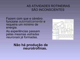 AS ATIVIDADES ROTINEIRAS
SÃO INCONSCIENTES
Fazem com que e cérebro
funcione automaticamenteautomaticamente e
requeira um mínimo de
energia.
As experiências passam
pelas mesmas estradas
neuronais já formadas.
Não há produção de
neurotrofinas.
 