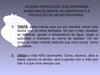 ALGUNS EXERCíCIOS QUE EXPANDEM
SUBSTANCIALMENTE AS DENTRITAS E A
PRODUÇÃO DE NEUROTROFINAS:
1.1. TENTETENTE, pelos menos uma vez por semana, tomar uma
ducha com os olhos fechados. Só com o tato, localizar
as torneiras, ajustar a temperatura da água, pegar o
sabonete, o shampoo ou creme de barbear. Vai ver
como as mãos notarão texturas que voce nunca havia
percebido.
2.2. UtilizeUtilize a mão NÃO dominante. Coma, escreva, abra a
pasta, escove os dentes, abra a gaveta com a mão que
não é a que voce sempre usa.
 
