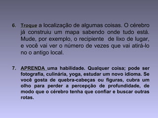 6.6. TroqueTroque a localização de algumas coisas. O cérebro
já construiu um mapa sabendo onde tudo está.
Mude, por exemplo, o recipiente de lixo de lugar,
e você vai ver o número de vezes que vai atirá-lo
no o antigo local.
7.7. APRENDAAPRENDA uma habilidade. Qualquer coisa; pode ser
fotografia, culinária, yoga, estudar um novo idioma. Se
você gosta de quebra-cabeças ou figuras, cubra um
olho para perder a percepção de profundidade, de
modo que o cérebro tenha que confiar e buscar outras
rotas.
 
