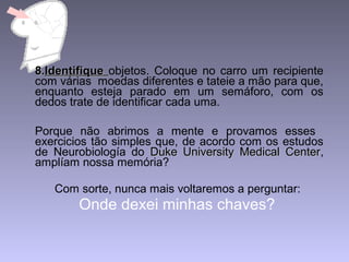 8.8.IdentifiqueIdentifique objetos. Coloque no carro um recipiente
com várias moedas diferentes e tateie a mão para que,
enquanto esteja parado em um semáforo, com os
dedos trate de identificar cada uma.
Porque não abrimos a mente e provamos esses
exercicios tão simples que, de acordo com os estudos
de Neurobiología do Duke University Medical CenterDuke University Medical Center,
amplíam nossa memória?
Com sorte, nunca mais voltaremos a perguntar:
Onde dexei minhas chaves?
 