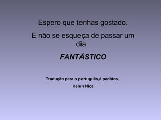 Espero que tenhas gostado.
E não se esqueça de passar um
dia
FANTÁSTICO
Tradução para o português,à pedidos.
Helen Nice
 