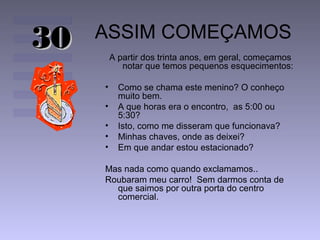 ASSIM COMEÇAMOS
A partir dos trinta anos, em geral, começamos
notar que temos pequenos esquecimentos:
• Como se chama este menino? O conheço
muito bem.
• A que horas era o encontro, as 5:00 ou
5:30?
• Isto, como me disseram que funcionava?
• Minhas chaves, onde as deixei?
• Em que andar estou estacionado?
Mas nada como quando exclamamos..
Roubaram meu carro! Sem darmos conta de
que saimos por outra porta do centro
comercial.
3030
 