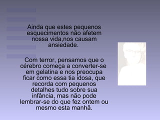 Ainda que estes pequenos
esquecimentos não afetem
nossa vida,nos causam
ansiedade.
Com terror, pensamos que o
cérebro começa a converter-se
em gelatina e nos preocupa
ficar como essa tia idosa, que
recorda com pequenos
detalhes tudo sobre sua
infância, mas não pode
lembrar-se do que fez ontem ou
mesmo esta manhã.
 