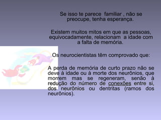 Se isso te parece familiar , não se
preocupe, tenha esperança.
Existem muitos mitos em que as pessoas,
equivocadamente, relacionam a idade com
a falta de memória.
Os neurocientistas têm comprovado que:
A perda de memória de curto prazo não se
deve à idade ou à morte dos neurônios, que
morrem mas se regeneram, senão à
redução do número deredução do número de conexõesconexões entre si,entre si,
dos neurôniosdos neurônios ou dentritas (ramos dos
neurônios).
 