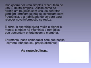 Isso ocorre por uma simples razão: falta de
uso. É muito simples. Assim como se
atrofia um músculo sem uso, as dentritas
também atrofiam se não se conectam com
frequência, e a habilidade do cérebro para
receber nova informação se reduz.
É certo, o exercício ajuda muito a alertar a
mente; também há vitaminas e remédios
que aumentam e fortalecem a memória.
Entretanto, nada como fazer com que nosso
cérebro fabrique seu própio alimento:
As neurotrofinas.As neurotrofinas.
 