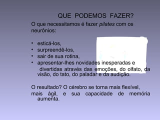 QUE PODEMOS FAZER?
O que necessitamos é fazer pilates com os
neurônios:
• esticá-los,
• surpreendê-los,
• sair de sua rotina,
• apresentar-lhes novidades inesperadas e
divertidas através das emoções, do olfato, da
visão, do tato, do paladar e da audição.
O resultado? O cérebro se torna mais flexível,
mais ágil, e sua capacidade de memória
aumenta.
 