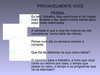 PROVAVELMENTE VOCE
PENSA…
Eu leio, trabalho, faço exercícios e mil coisas
mais durante o dia, assim minha mente deve
estar muito estimulada.
A verdade é que a vida da maioría de nós
converte-se numa série de rotinas..
Pense num dia ou semana comum e
corrente.
Que há de diferente na suaQue há de diferente na sua rotinarotina diária?
O caminho para o trabalho, a hora que voce
come ou retorna pra casa; o tempo que
passa no carro, o tempo e os programas que
vê na televisão?
 