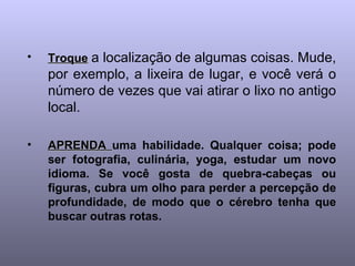 Troque   a localização de algumas coisas. Mude, por exemplo, a lixeira de lugar, e você verá o número de vezes que vai atirar o lixo no antigo local. APRENDA  uma habilidade. Qualquer coisa; pode ser fotografia, culinária, yoga, estudar um novo idioma. Se você gosta de quebra-cabeças ou figuras, cubra um olho para perder a percepção de profundidade, de modo que o cérebro tenha que buscar outras rotas.   