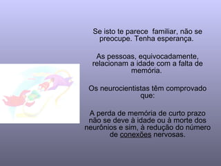 Se isto te parece  familiar, não se preocupe. Tenha esperança.  As pessoas, equivocadamente, relacionam a idade com a falta de memória.  Os neurocientistas têm comprovado que: A perda de memória de curto prazo não se deve à idade ou à morte dos neurônios e sim, à  redução do número de  conexões  nervosas. 