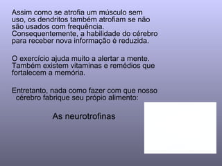 Assim como se atrofia um músculo sem uso, os dendritos também atrofiam se não são usados com frequência. Consequentemente, a habilidade do cérebro para receber nova informação é reduzida.  O exercício ajuda muito a alertar a mente. Também existem vitaminas e remédios que fortalecem a memória. Entretanto, nada como fazer com que nosso  cérebro fabrique seu própio alimento:  As neurotrofinas   
