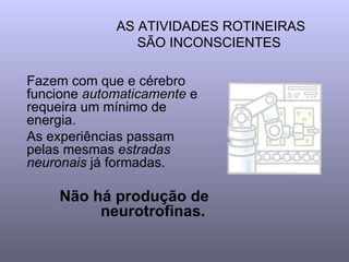 AS ATIVIDADES ROTINEIRAS SÃO INCONSCIENTES  Fazem com que e cérebro funcione  automaticamente  e requeira um mínimo de energia. As experiências passam pelas mesmas  estradas neuronais  já formadas.  Não há produção de neurotrofinas.   