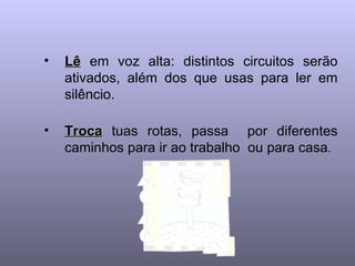 Lê  em voz alta: distintos circuitos serão ativados, além dos que usas para ler em silêncio.   Troca  tuas rotas, passa  por diferentes caminhos para ir ao trabalho  ou para casa .  