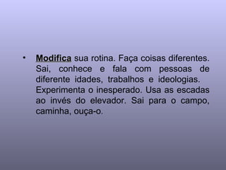 Modifica  sua rotina. Faça coisas diferentes. Sai, conhece e fala com pessoas de diferente idades, trabalhos e ideologias.  Experimenta o inesperado. Usa as escadas ao invés do elevador. Sai para o campo, caminha, ouça-o .  