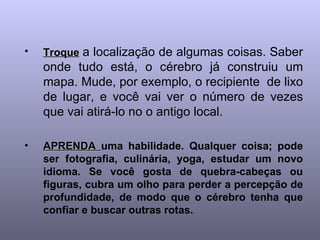Troque   a localização de algumas coisas. Saber onde tudo está, o cérebro já construiu um mapa. Mude, por exemplo, o recipiente  de lixo de lugar, e você vai ver o número de vezes que vai atirá-lo no o antigo local. APRENDA  uma habilidade. Qualquer coisa; pode ser fotografia, culinária, yoga, estudar um novo idioma. Se você gosta de quebra-cabeças ou figuras, cubra um olho para perder a percepção de profundidade, de modo que o cérebro tenha que confiar e buscar outras rotas.   
