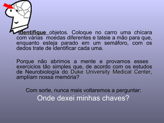 Identifique  objetos. Coloque no carro uma chícara com várias  moedas diferentes e tateie a mão para que, enquanto esteja parado em um semáforo, com os dedos trate de identificar cada uma.  Porque não abrimos a mente e provamos esses  exercicios tão simples que, de acordo com os estudos de Neurobiología do  Duke University Medical Center , amplíam nossa memória?  Com sorte, nunca mais voltaremos a perguntar:  Onde dexei minhas chaves?  
