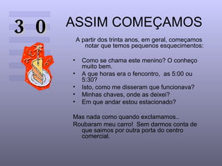ASSIM COMEÇAMOS A partir dos trinta anos, em geral, começamos  notar que temos pequenos esquecimentos: Como se chama este menino? O conheço muito bem.  A que horas era o fencontro,  as 5:00 ou  5:30?  Isto, como me disseram que funcionava?  Minhas chaves, onde as deixei?  Em que andar estou estacionado?  Mas nada como quando exclamamos..  Roubaram meu carro!  Sem darmos conta de que saimos por outra porta do centro comercial.  30 