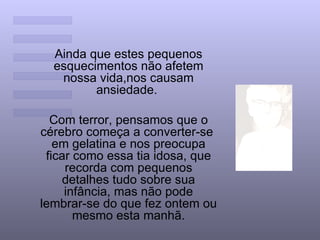 Ainda que estes pequenos esquecimentos não afetem nossa vida,nos causam ansiedade.  Com terror, pensamos que o cérebro começa a converter-se  em gelatina e nos preocupa ficar como essa tia idosa, que recorda com pequenos detalhes tudo sobre sua infância, mas não pode lembrar-se do que fez ontem ou mesmo esta manhã. 
