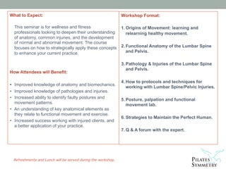  
 
Refreshments and Lunch will be served during the workshop. 
What to Expect:
This seminar is for wellness and fitness
professionals looking to deepen their understanding
of anatomy, common injuries, and the development
of normal and abnormal movement. The course
focuses on how to strategically apply these concepts
to enhance your current practice.
How Attendees will Benefit:
• Improved knowledge of anatomy and biomechanics.
• Improved knowledge of pathologies and injuries.
• Increased ability to identify faulty postures and
movement patterns.
• An understanding of key anatomical elements as
they relate to functional movement and exercise.
• Increased success working with injured clients, and
a better application of your practice.
Workshop Format:
1. Origins of Movement: learning and
relearning healthy movement.
2. Functional Anatomy of the Lumbar Spine
and Pelvis.
3. Pathology & Injuries of the Lumbar Spine
and Pelvis.
4. How to protocols and techniques for
working with Lumbar Spine/Pelvic Injuries.
5. Posture, palpation and functional
movement lab.
6. Strategies to Maintain the Perfect Human.
7. Q & A forum with the expert.
 