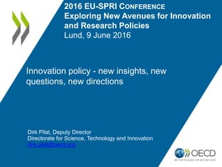 Innovation policy - new insights, new
questions, new directions
Dirk Pilat, Deputy Director
Directorate for Science, Technology and Innovation
dirk.pilat@oecd.org
2016 EU-SPRI CONFERENCE
Exploring New Avenues for Innovation
and Research Policies
Lund, 9 June 2016
 