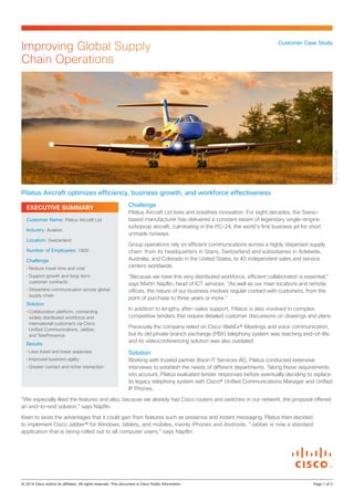 EXECUTIVE SUMMARY Challenge
Pilatus Aircraft Ltd lives and breathes innovation. For eight decades, the Swiss-
based manufacturer has delivered a constant steam of legendary single-engine
turboprop aircraft, culminating in the PC-24, the world’s first business jet for short
unmade runways.
Group operations rely on efficient communications across a highly dispersed supply
chain: from its headquarters in Stans, Switzerland and subsidiaries in Adelaide,
Australia, and Colorado in the United States, to 40 independent sales and service
centers worldwide.
“Because we have this very distributed workforce, efficient collaboration is essential,”
says Martin Näpflin, head of ICT services. “As well as our main locations and remote
offices, the nature of our business involves regular contact with customers, from the
point of purchase to three years or more.”
In addition to lengthy after-sales support, Pilatus is also involved in complex
competitive tenders that require detailed customer discussions on drawings and plans.
Previously the company relied on Cisco WebEx® Meetings and voice communication,
but its old private branch exchange (PBX) telephony system was reaching end-of-life,
and its videoconferencing solution was also outdated.
Solution
Working with trusted partner Bison IT Services AG, Pilatus conducted extensive
interviews to establish the needs of different departments. Taking these requirements
into account, Pilatus evaluated tender responses before eventually deciding to replace
its legacy telephony system with Cisco® Unified Communications Manager and Unified
IP Phones.
“We especially liked the features and also, because we already had Cisco routers and switches in our network, the proposal offered
an end-to-end solution,” says Näpflin.
Keen to seize the advantages that it could gain from features such as presence and instant messaging, Pilatus then decided
to implement Cisco Jabber® for Windows, tablets, and mobiles, mainly iPhones and Androids. “Jabber is now a standard
application that is being rolled out to all computer users,” says Näpflin.
Customer Case Study
Improving Global Supply
Chain Operations
Pilatus Aircraft optimizes efficiency, business growth, and workforce effectiveness
Customer Name: Pilatus Aircraft Ltd
Industry: Aviation
Location: Switzerland
Number of Employees: 1800
Challenge
•	Reduce travel time and cost
•	Support growth and long-term
customer contracts
•	Streamline communication across global
supply chain
Solution
•	Collaboration platform, connecting
widely distributed workforce and
international customers via Cisco
Unified Communications, Jabber,
and TelePresence
Results
•	Less travel and lower expenses
•	Improved business agility
•	Greater contact and richer interaction
© 2014 Cisco and/or its affiliates. All rights reserved. This document is Cisco Public Information.		 Page 1 of 2
PilatusAircraftLtd
 