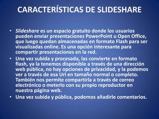 CARACTERÍSTICAS DE SLIDESHARESlideshare es un espacio gratuito donde los usuarios pueden enviar presentaciones PowerPoint u Open Office, que luego quedan almacenadas en formato Flash para ser visualizadas online. Es una opción interesante para compartir presentaciones en la red. Una vez subida y procesada, las convierte en formato flash, ya la tenemos disponible a través de una dirección web pública, no hay opciones de privacidad, y la podemos ver a través de esa Url en tamaño normal o completo. También nos permite compartirla a través de correo electrónico o meterlo con su propio reproductor en nuestra página web.Una vez subida y pública, podemos añadirle comentarios.