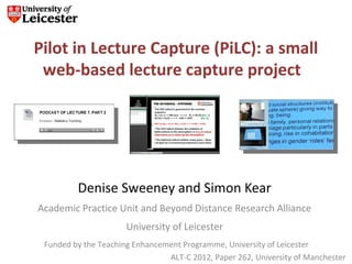 Pilot in Lecture Capture (PiLC): a small
 web-based lecture capture project




         Denise Sweeney and Simon Kear
Academic Practice Unit and Beyond Distance Research Alliance
                      University of Leicester
 Funded by the Teaching Enhancement Programme, University of Leicester
                                ALT-C 2012, Paper 262, University of Manchester
 