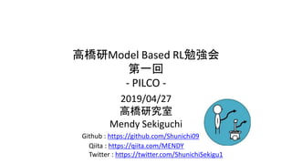 高橋研Model Based RL勉強会
第一回
- PILCO -
2019/04/27
高橋研究室
Mendy Sekiguchi
Twitter : https://twitter.com/ShunichiSekigu1
Github : https://github.com/Shunichi09
Qiita : https://qiita.com/MENDY
 