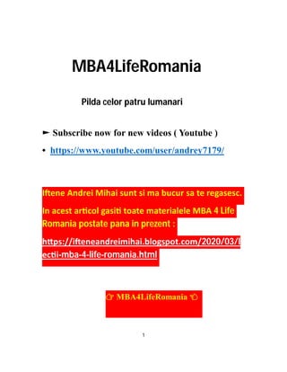 MBA4LifeRomania
Pilda celor patru lumanari
► Subscribe now for new videos ( Youtube )
• https://www.youtube.com/user/andrey7179/
I ene Andrei Mihai sunt si ma bucur sa te regasesc.
In acest ar col gasi toate materialele MBA 4 Life
Romania postate pana in prezent :
h ps://i eneandreimihai.blogspot.com/2020/03/l
ec i-mba-4-life-romania.html
MBA4LifeRomania
1
 